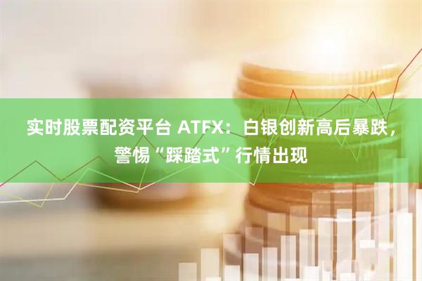 实时股票配资平台 ATFX：白银创新高后暴跌，警惕“踩踏式”行情出现