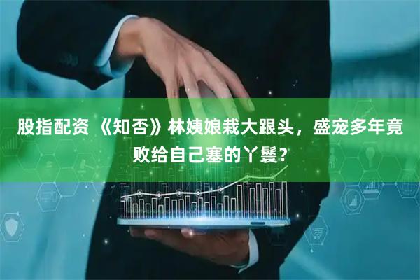 股指配资 《知否》林姨娘栽大跟头，盛宠多年竟败给自己塞的丫鬟？