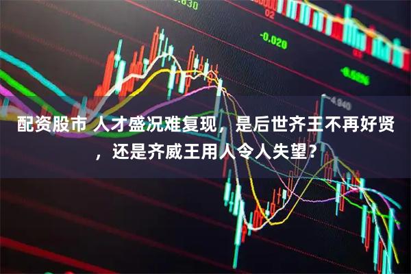 配资股市 人才盛况难复现，是后世齐王不再好贤，还是齐威王用人令人失望？