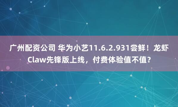 广州配资公司 华为小艺11.6.2.931尝鲜！龙虾Claw先锋版上线，付费体验值不值？