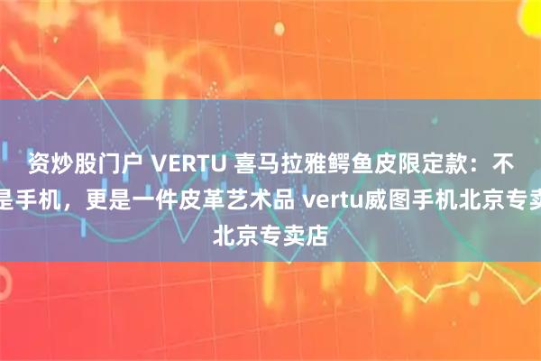 资炒股门户 VERTU 喜马拉雅鳄鱼皮限定款：不止是手机，更是一件皮革艺术品 vertu威图手机北京专卖店