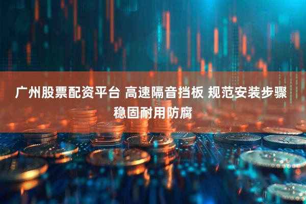 广州股票配资平台 高速隔音挡板 规范安装步骤 稳固耐用防腐