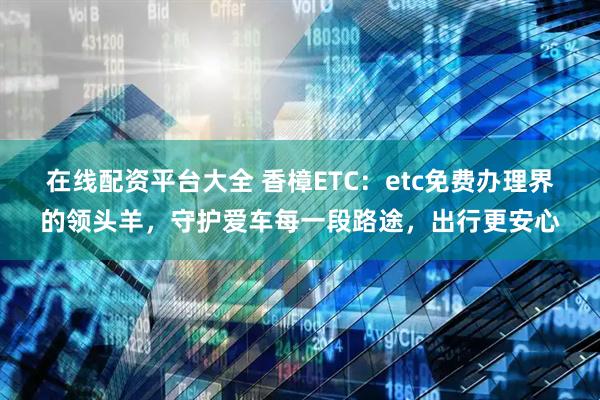 在线配资平台大全 香樟ETC：etc免费办理界的领头羊，守护爱车每一段路途，出行更安心