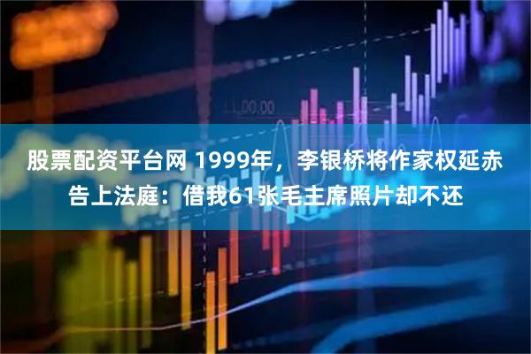 股票配资平台网 1999年，李银桥将作家权延赤告上法庭：借我61张毛主席照片却不还