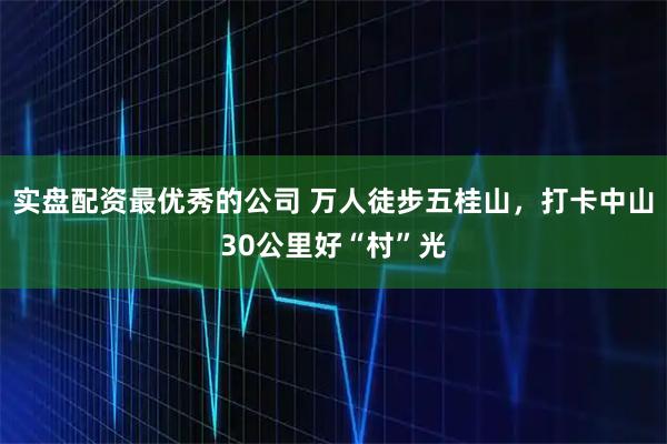 实盘配资最优秀的公司 万人徒步五桂山，打卡中山30公里好“村”光
